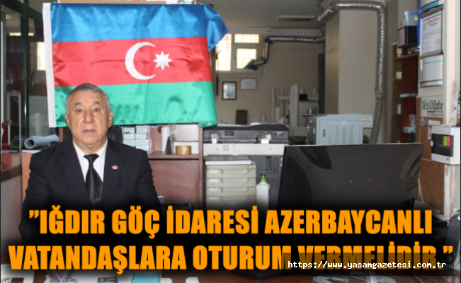 ”Iğdır Göç İdaresi Azerbaycanlı vatandaşlara oturum vermelidir.”